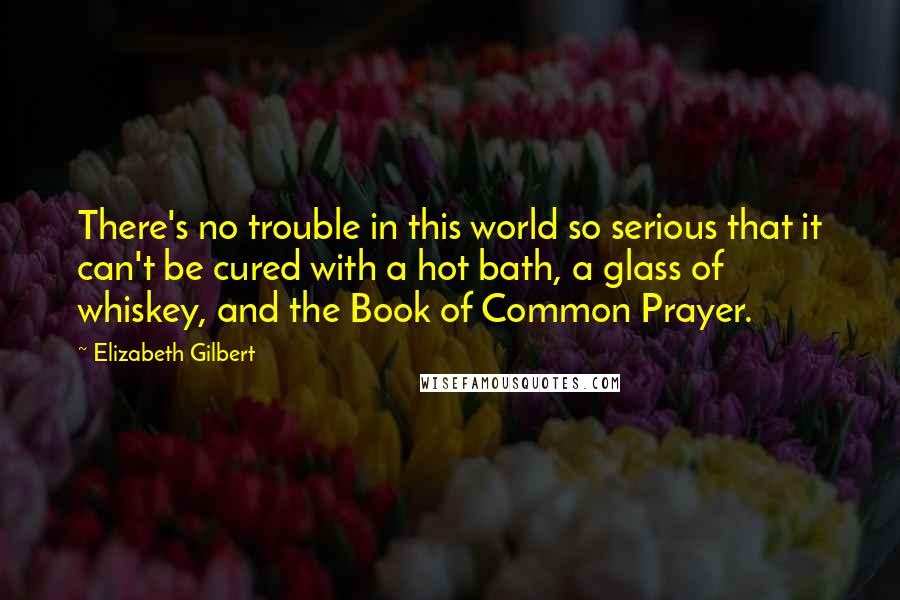 Elizabeth Gilbert Quotes: There's no trouble in this world so serious that it can't be cured with a hot bath, a glass of whiskey, and the Book of Common Prayer.