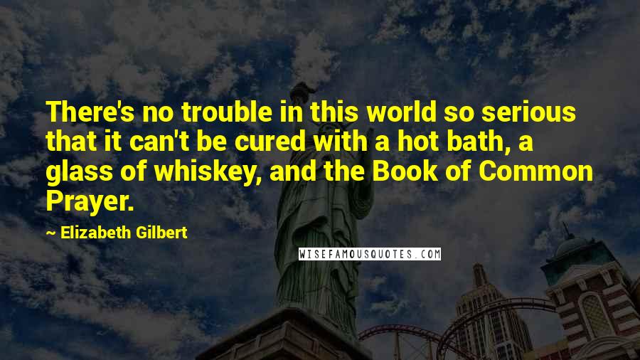 Elizabeth Gilbert Quotes: There's no trouble in this world so serious that it can't be cured with a hot bath, a glass of whiskey, and the Book of Common Prayer.