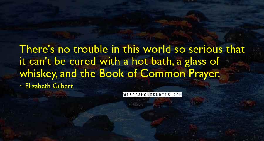 Elizabeth Gilbert Quotes: There's no trouble in this world so serious that it can't be cured with a hot bath, a glass of whiskey, and the Book of Common Prayer.