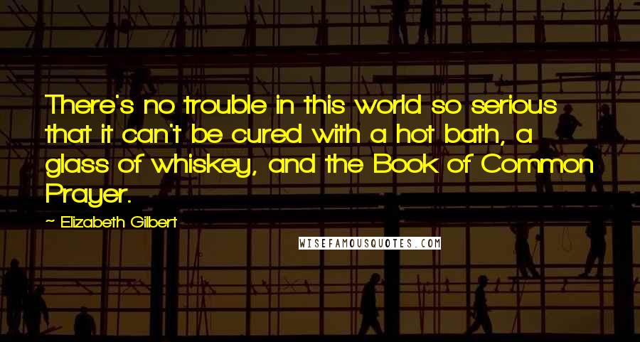 Elizabeth Gilbert Quotes: There's no trouble in this world so serious that it can't be cured with a hot bath, a glass of whiskey, and the Book of Common Prayer.