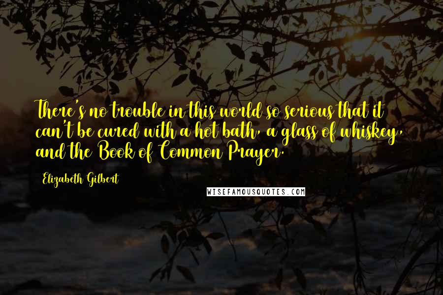 Elizabeth Gilbert Quotes: There's no trouble in this world so serious that it can't be cured with a hot bath, a glass of whiskey, and the Book of Common Prayer.