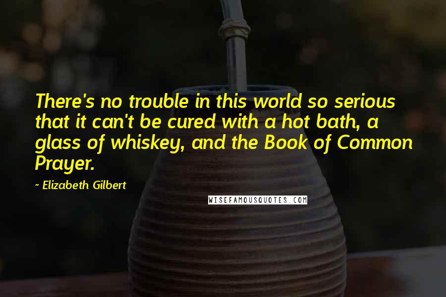 Elizabeth Gilbert Quotes: There's no trouble in this world so serious that it can't be cured with a hot bath, a glass of whiskey, and the Book of Common Prayer.