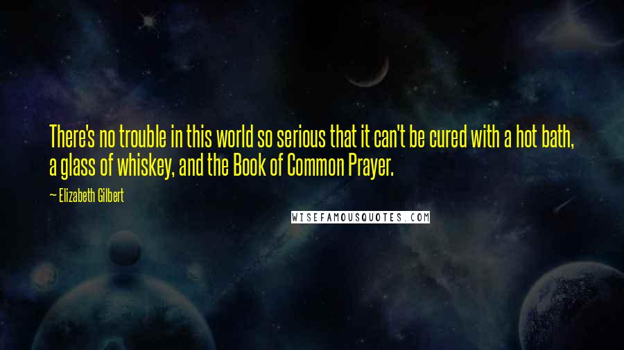 Elizabeth Gilbert Quotes: There's no trouble in this world so serious that it can't be cured with a hot bath, a glass of whiskey, and the Book of Common Prayer.