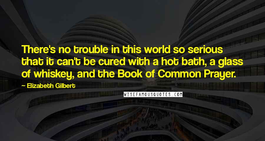 Elizabeth Gilbert Quotes: There's no trouble in this world so serious that it can't be cured with a hot bath, a glass of whiskey, and the Book of Common Prayer.