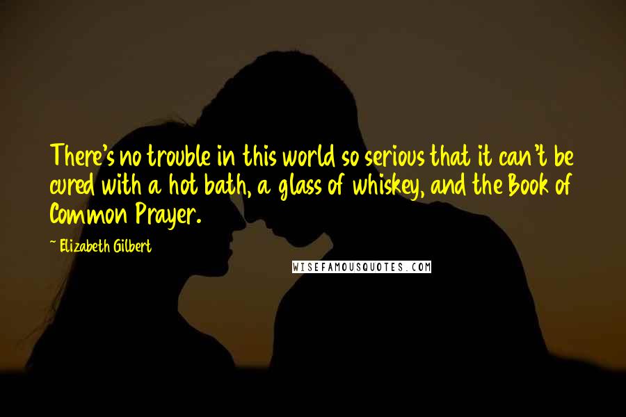 Elizabeth Gilbert Quotes: There's no trouble in this world so serious that it can't be cured with a hot bath, a glass of whiskey, and the Book of Common Prayer.