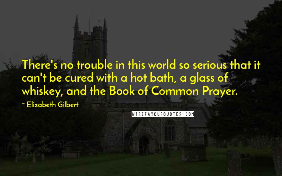 Elizabeth Gilbert Quotes: There's no trouble in this world so serious that it can't be cured with a hot bath, a glass of whiskey, and the Book of Common Prayer.