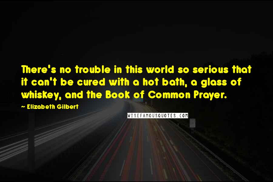 Elizabeth Gilbert Quotes: There's no trouble in this world so serious that it can't be cured with a hot bath, a glass of whiskey, and the Book of Common Prayer.