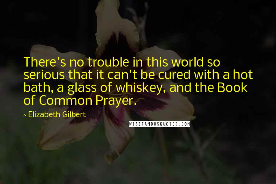 Elizabeth Gilbert Quotes: There's no trouble in this world so serious that it can't be cured with a hot bath, a glass of whiskey, and the Book of Common Prayer.