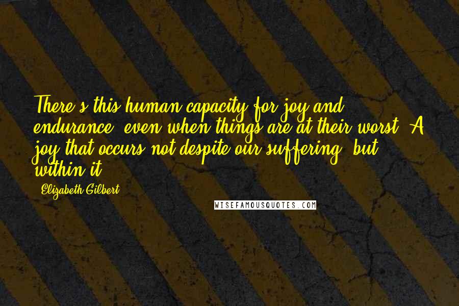 Elizabeth Gilbert Quotes: There's this human capacity for joy and endurance, even when things are at their worst. A joy that occurs not despite our suffering, but within it.