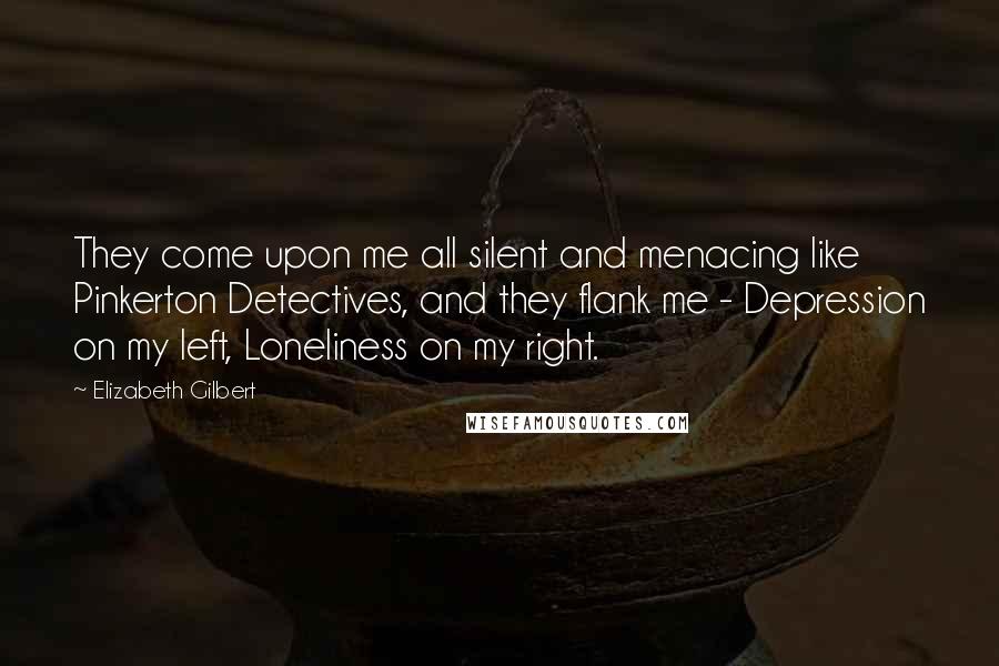 Elizabeth Gilbert Quotes: They come upon me all silent and menacing like Pinkerton Detectives, and they flank me - Depression on my left, Loneliness on my right.