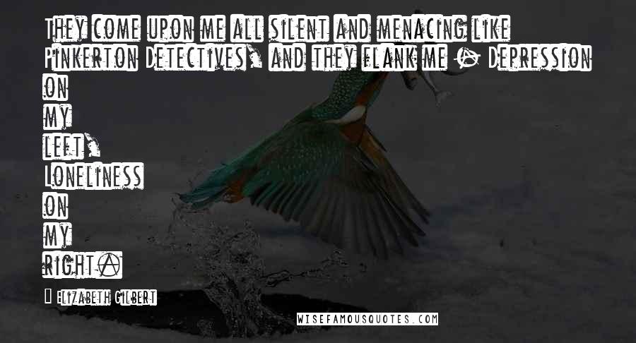 Elizabeth Gilbert Quotes: They come upon me all silent and menacing like Pinkerton Detectives, and they flank me - Depression on my left, Loneliness on my right.