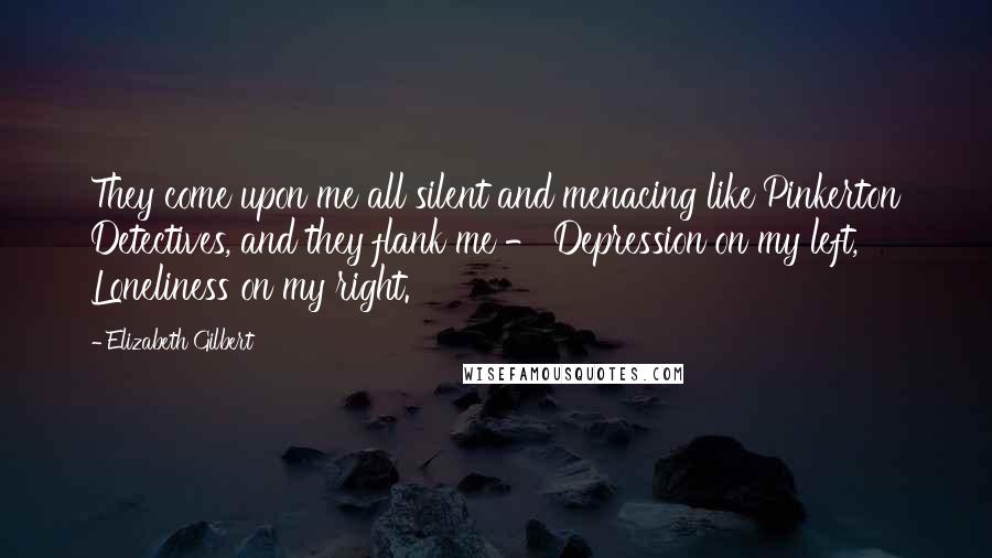 Elizabeth Gilbert Quotes: They come upon me all silent and menacing like Pinkerton Detectives, and they flank me - Depression on my left, Loneliness on my right.