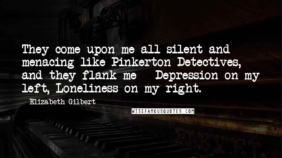 Elizabeth Gilbert Quotes: They come upon me all silent and menacing like Pinkerton Detectives, and they flank me - Depression on my left, Loneliness on my right.