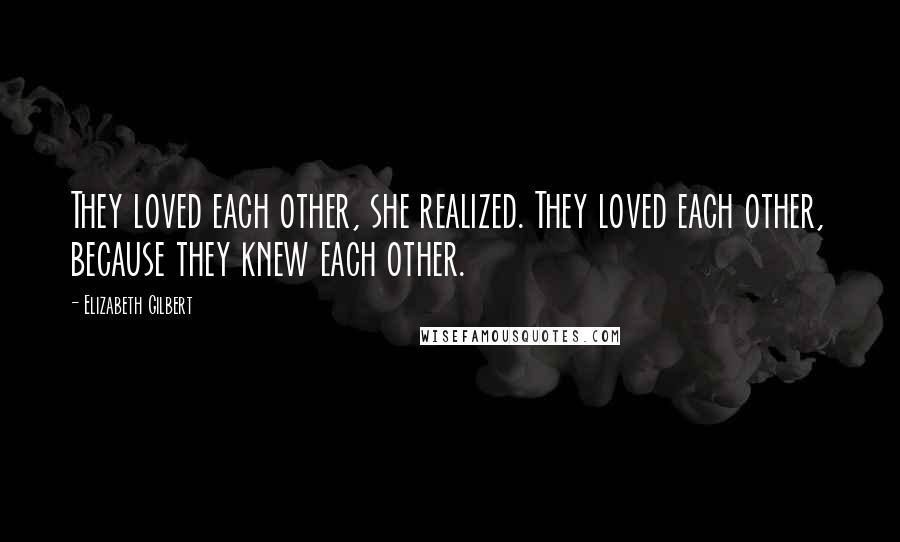 Elizabeth Gilbert Quotes: They loved each other, she realized. They loved each other, because they knew each other.