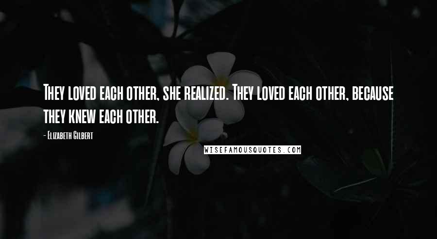 Elizabeth Gilbert Quotes: They loved each other, she realized. They loved each other, because they knew each other.