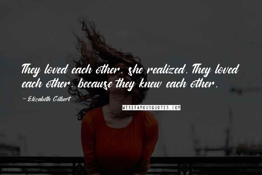 Elizabeth Gilbert Quotes: They loved each other, she realized. They loved each other, because they knew each other.