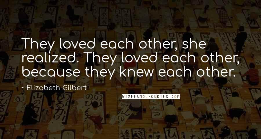 Elizabeth Gilbert Quotes: They loved each other, she realized. They loved each other, because they knew each other.