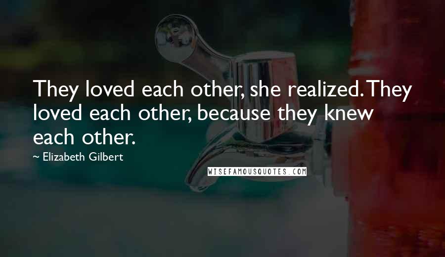 Elizabeth Gilbert Quotes: They loved each other, she realized. They loved each other, because they knew each other.