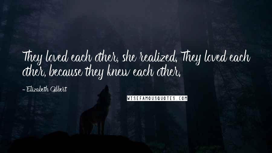 Elizabeth Gilbert Quotes: They loved each other, she realized. They loved each other, because they knew each other.