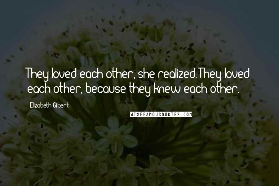 Elizabeth Gilbert Quotes: They loved each other, she realized. They loved each other, because they knew each other.