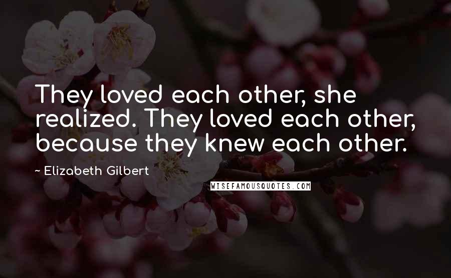 Elizabeth Gilbert Quotes: They loved each other, she realized. They loved each other, because they knew each other.