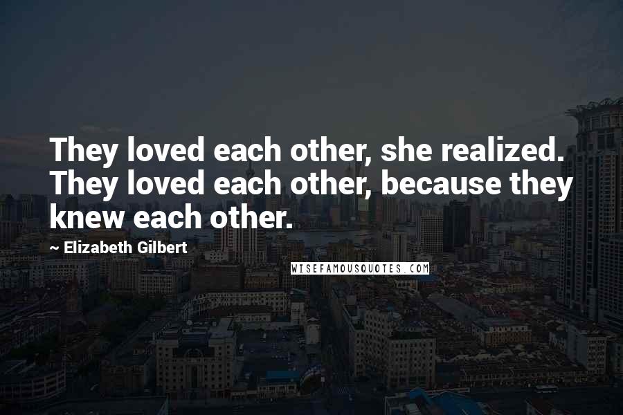 Elizabeth Gilbert Quotes: They loved each other, she realized. They loved each other, because they knew each other.