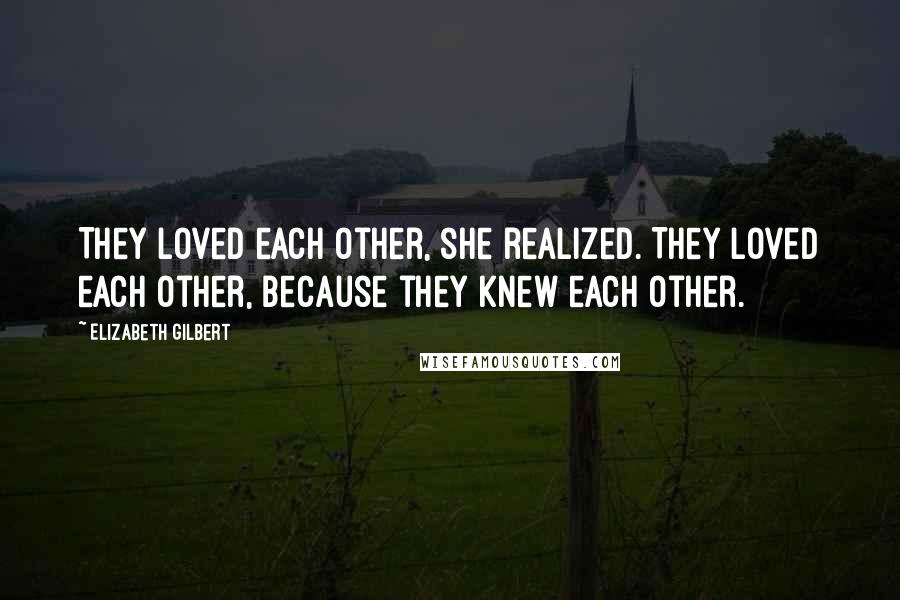 Elizabeth Gilbert Quotes: They loved each other, she realized. They loved each other, because they knew each other.