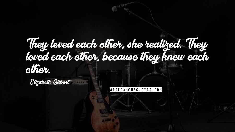 Elizabeth Gilbert Quotes: They loved each other, she realized. They loved each other, because they knew each other.