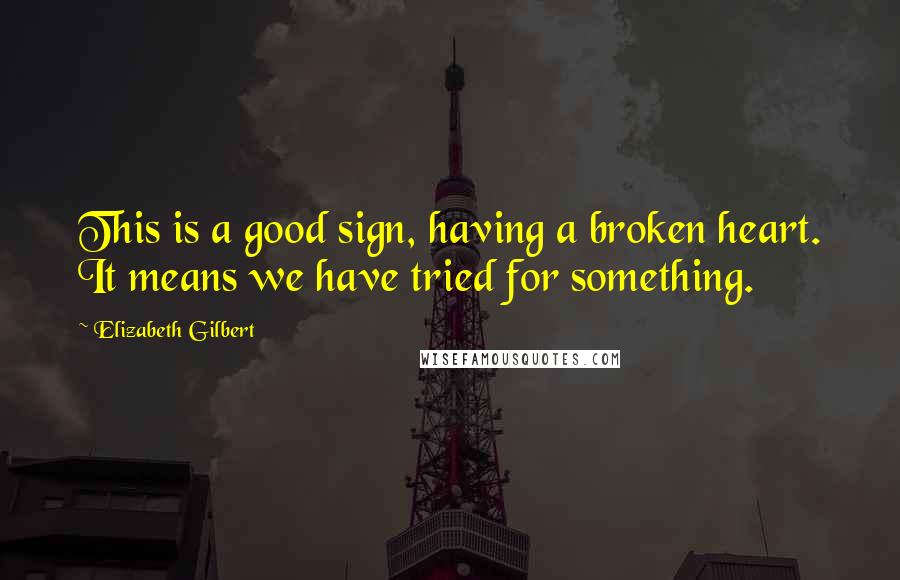 Elizabeth Gilbert Quotes: This is a good sign, having a broken heart. It means we have tried for something.