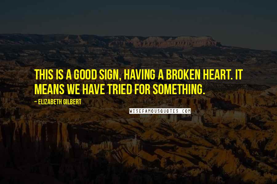 Elizabeth Gilbert Quotes: This is a good sign, having a broken heart. It means we have tried for something.