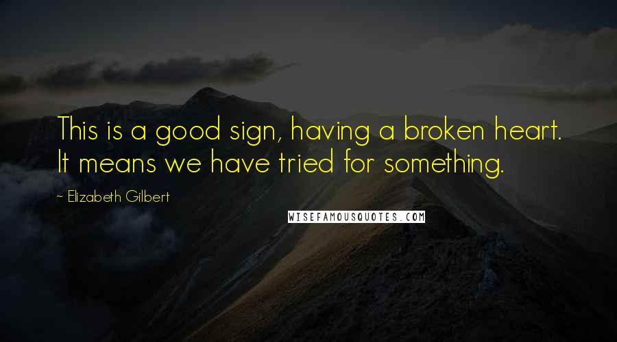 Elizabeth Gilbert Quotes: This is a good sign, having a broken heart. It means we have tried for something.