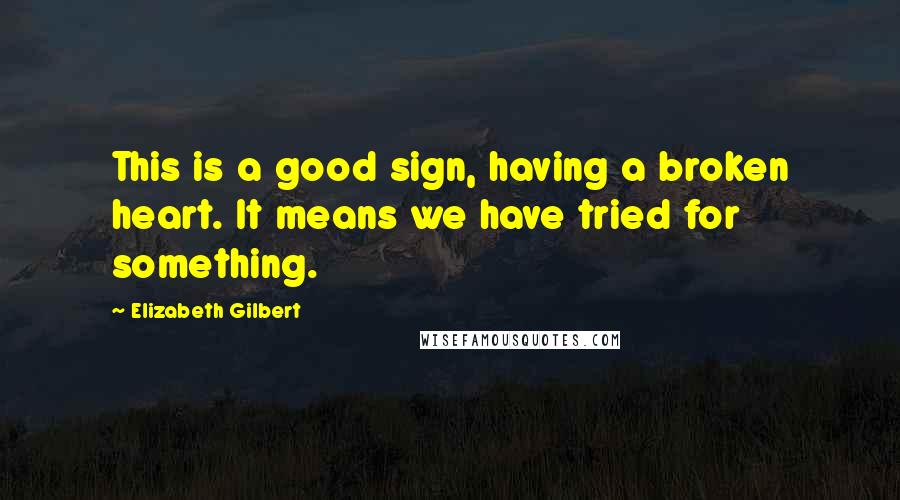 Elizabeth Gilbert Quotes: This is a good sign, having a broken heart. It means we have tried for something.