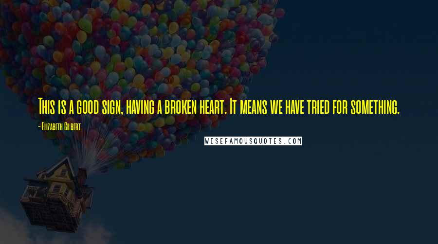 Elizabeth Gilbert Quotes: This is a good sign, having a broken heart. It means we have tried for something.