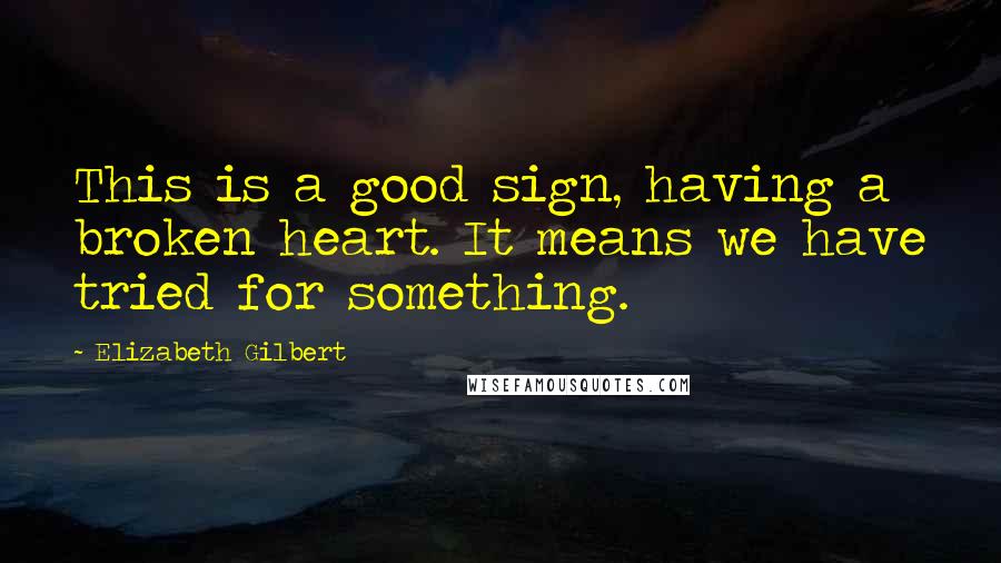 Elizabeth Gilbert Quotes: This is a good sign, having a broken heart. It means we have tried for something.