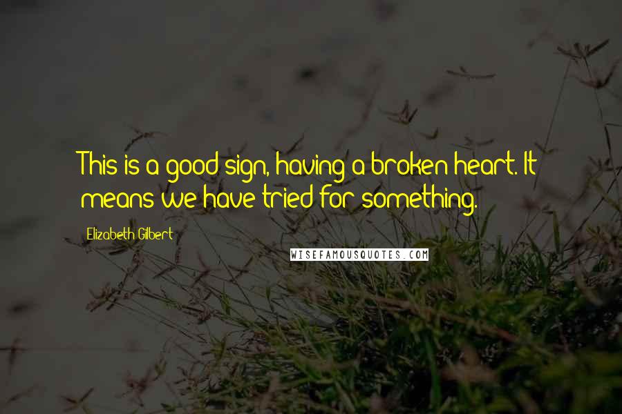 Elizabeth Gilbert Quotes: This is a good sign, having a broken heart. It means we have tried for something.