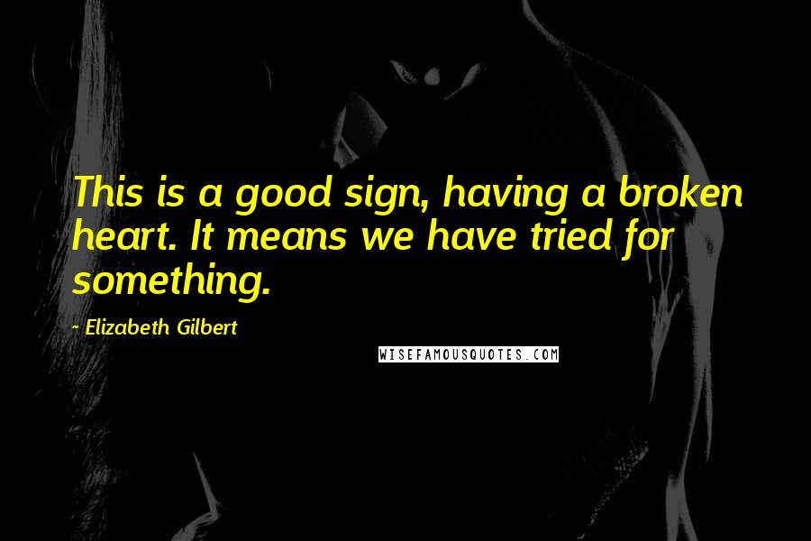 Elizabeth Gilbert Quotes: This is a good sign, having a broken heart. It means we have tried for something.