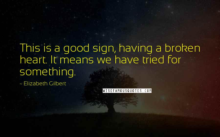 Elizabeth Gilbert Quotes: This is a good sign, having a broken heart. It means we have tried for something.