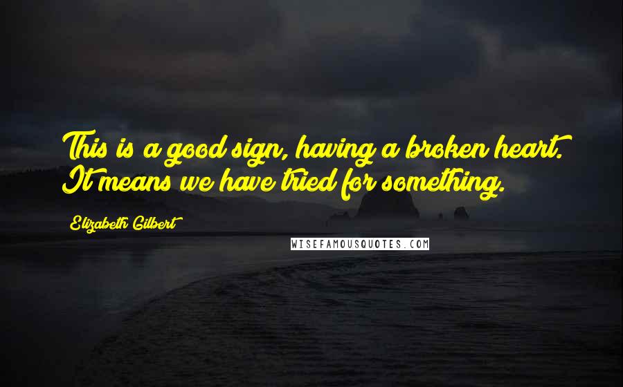 Elizabeth Gilbert Quotes: This is a good sign, having a broken heart. It means we have tried for something.