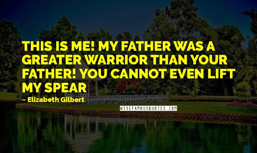 Elizabeth Gilbert Quotes: THIS IS ME! MY FATHER WAS A GREATER WARRIOR THAN YOUR FATHER! YOU CANNOT EVEN LIFT MY SPEAR