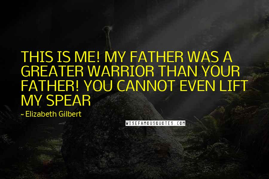 Elizabeth Gilbert Quotes: THIS IS ME! MY FATHER WAS A GREATER WARRIOR THAN YOUR FATHER! YOU CANNOT EVEN LIFT MY SPEAR