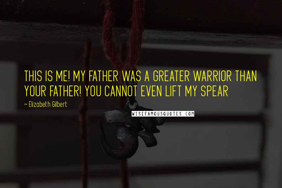 Elizabeth Gilbert Quotes: THIS IS ME! MY FATHER WAS A GREATER WARRIOR THAN YOUR FATHER! YOU CANNOT EVEN LIFT MY SPEAR