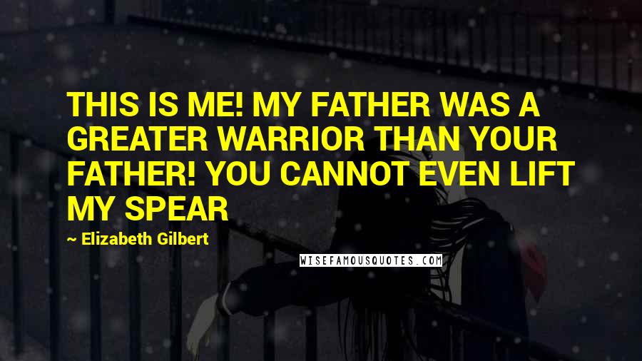Elizabeth Gilbert Quotes: THIS IS ME! MY FATHER WAS A GREATER WARRIOR THAN YOUR FATHER! YOU CANNOT EVEN LIFT MY SPEAR