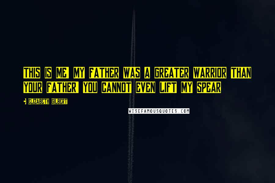 Elizabeth Gilbert Quotes: THIS IS ME! MY FATHER WAS A GREATER WARRIOR THAN YOUR FATHER! YOU CANNOT EVEN LIFT MY SPEAR