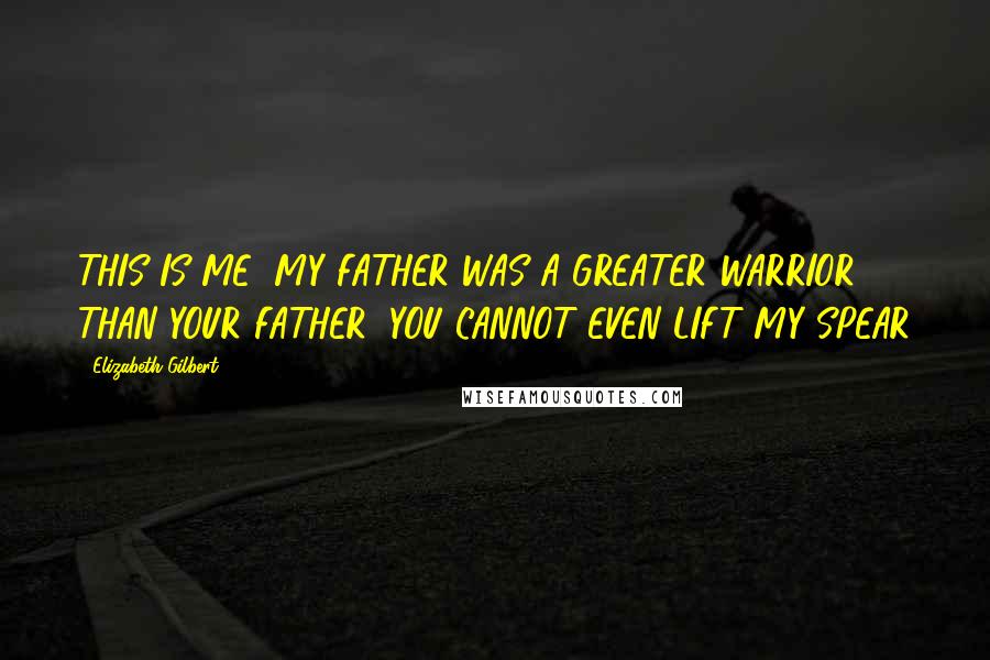 Elizabeth Gilbert Quotes: THIS IS ME! MY FATHER WAS A GREATER WARRIOR THAN YOUR FATHER! YOU CANNOT EVEN LIFT MY SPEAR