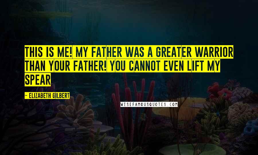 Elizabeth Gilbert Quotes: THIS IS ME! MY FATHER WAS A GREATER WARRIOR THAN YOUR FATHER! YOU CANNOT EVEN LIFT MY SPEAR