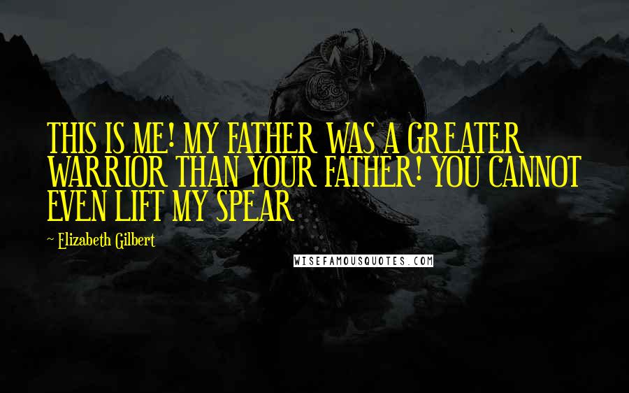 Elizabeth Gilbert Quotes: THIS IS ME! MY FATHER WAS A GREATER WARRIOR THAN YOUR FATHER! YOU CANNOT EVEN LIFT MY SPEAR