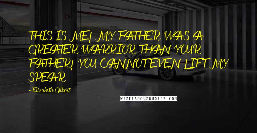 Elizabeth Gilbert Quotes: THIS IS ME! MY FATHER WAS A GREATER WARRIOR THAN YOUR FATHER! YOU CANNOT EVEN LIFT MY SPEAR