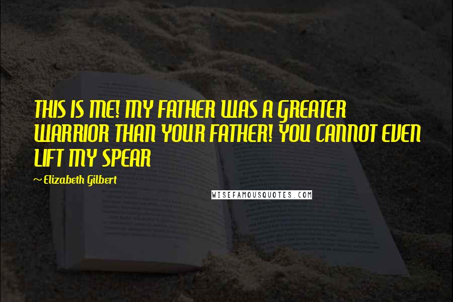 Elizabeth Gilbert Quotes: THIS IS ME! MY FATHER WAS A GREATER WARRIOR THAN YOUR FATHER! YOU CANNOT EVEN LIFT MY SPEAR