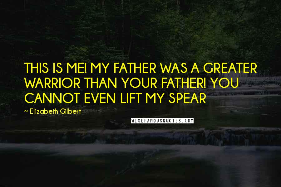 Elizabeth Gilbert Quotes: THIS IS ME! MY FATHER WAS A GREATER WARRIOR THAN YOUR FATHER! YOU CANNOT EVEN LIFT MY SPEAR