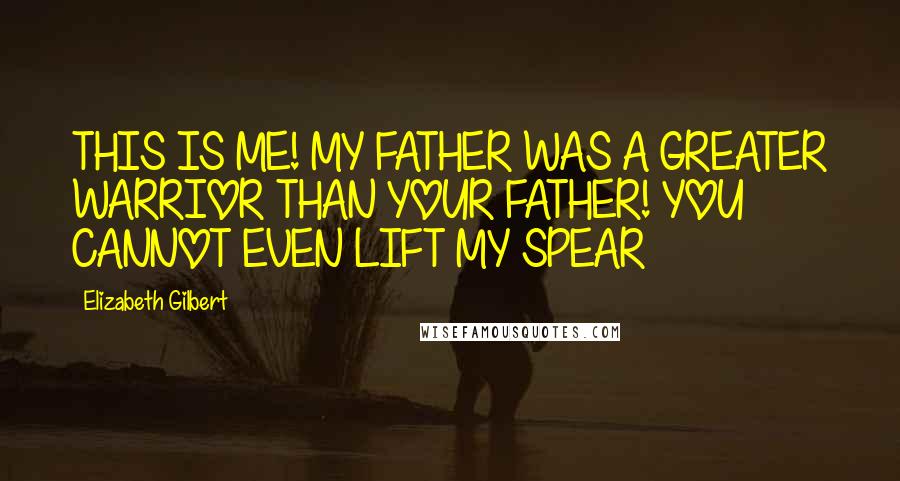 Elizabeth Gilbert Quotes: THIS IS ME! MY FATHER WAS A GREATER WARRIOR THAN YOUR FATHER! YOU CANNOT EVEN LIFT MY SPEAR
